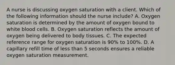 A nurse is discussing oxygen saturation with a client. Which of the following information should the nurse include? A. Oxygen saturation is determined by the amount of oxygen bound to white blood cells. B. Oxygen saturation reflects the amount of oxygen being delivered to body tissues. C. The expected reference range for oxygen saturation is 90% to 100%. D. A capillary refill time of less than 5 seconds ensures a reliable oxygen saturation measurement.