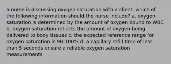 a nurse is discussing oxygen saturation with a client. which of the following information should the nurse include? a. oxygen saturation is determined by the amount of oxygen bound to WBC b. oxygen saturation reflects the amount of oxygen being delivered to body tissues c. the expected reference range for oxygen saturation is 90-100% d. a capillary refill time of less than 5 seconds ensure a reliable oxygen saturation measurements