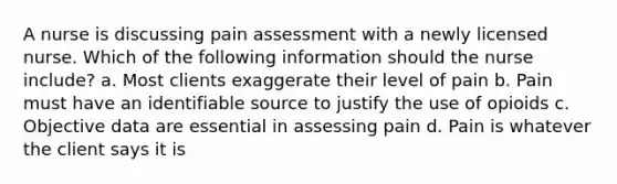 A nurse is discussing pain assessment with a newly licensed nurse. Which of the following information should the nurse include? a. Most clients exaggerate their level of pain b. Pain must have an identifiable source to justify the use of opioids c. Objective data are essential in assessing pain d. Pain is whatever the client says it is