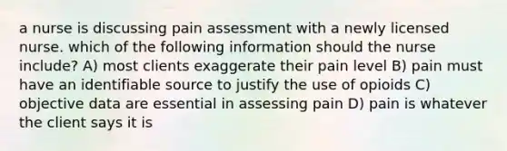 a nurse is discussing pain assessment with a newly licensed nurse. which of the following information should the nurse include? A) most clients exaggerate their pain level B) pain must have an identifiable source to justify the use of opioids C) objective data are essential in assessing pain D) pain is whatever the client says it is