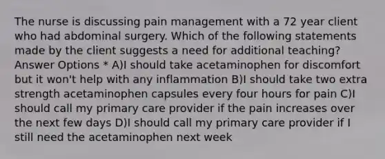 The nurse is discussing pain management with a 72 year client who had abdominal surgery. Which of the following statements made by the client suggests a need for additional teaching? Answer Options * A)I should take acetaminophen for discomfort but it won't help with any inflammation B)I should take two extra strength acetaminophen capsules every four hours for pain C)I should call my primary care provider if the pain increases over the next few days D)I should call my primary care provider if I still need the acetaminophen next week