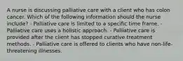 A nurse is discussing palliative care with a client who has colon cancer. Which of the following information should the nurse include? - Palliative care is limited to a specific time frame. - Palliative care uses a holistic approach. - Palliative care is provided after the client has stopped curative treatment methods. - Palliative care is offered to clients who have non-life-threatening illnesses.