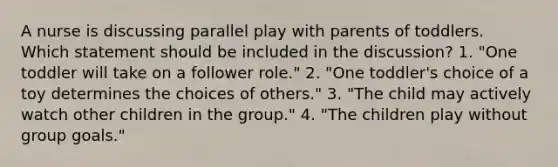 A nurse is discussing parallel play with parents of toddlers. Which statement should be included in the discussion? 1. "One toddler will take on a follower role." 2. "One toddler's choice of a toy determines the choices of others." 3. "The child may actively watch other children in the group." 4. "The children play without group goals."