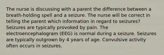 The nurse is discussing with a parent the difference between a breath-holding spell and a seizure. The nurse will be correct in telling the parent which information in regard to seizures? Seizures are typically provoked by pain. The electroencephalogram (EEG) is normal during a seizure. Seizures are typically outgrown by 4 years of age. Convulsive activity often occurs in seizures.