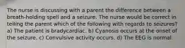 The nurse is discussing with a parent the difference between a breath-holding spell and a seizure. The nurse would be correct in telling the parent which of the following with regards to seizures? a) The patient is bradycardiac. b) Cyanosis occurs at the onset of the seizure. c) Convulsive activity occurs. d) The EEG is normal.