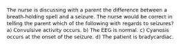 The nurse is discussing with a parent the difference between a breath-holding spell and a seizure. The nurse would be correct in telling the parent which of the following with regards to seizures? a) Convulsive activity occurs. b) The EEG is normal. c) Cyanosis occurs at the onset of the seizure. d) The patient is bradycardiac.