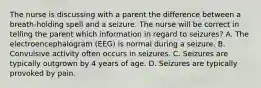 The nurse is discussing with a parent the difference between a breath-holding spell and a seizure. The nurse will be correct in telling the parent which information in regard to seizures? A. The electroencephalogram (EEG) is normal during a seizure. B. Convulsive activity often occurs in seizures. C. Seizures are typically outgrown by 4 years of age. D. Seizures are typically provoked by pain.