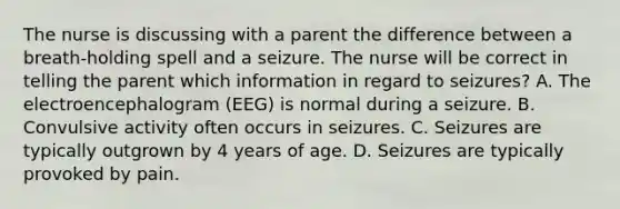 The nurse is discussing with a parent the difference between a breath-holding spell and a seizure. The nurse will be correct in telling the parent which information in regard to seizures? A. The electroencephalogram (EEG) is normal during a seizure. B. Convulsive activity often occurs in seizures. C. Seizures are typically outgrown by 4 years of age. D. Seizures are typically provoked by pain.