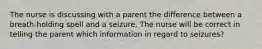 The nurse is discussing with a parent the difference between a breath-holding spell and a seizure. The nurse will be correct in telling the parent which information in regard to seizures?