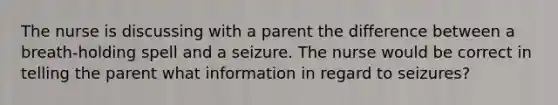 The nurse is discussing with a parent the difference between a breath-holding spell and a seizure. The nurse would be correct in telling the parent what information in regard to seizures?