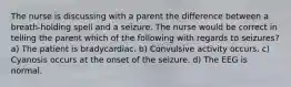 The nurse is discussing with a parent the difference between a breath-holding spell and a seizure. The nurse would be correct in telling the parent which of the following with regards to seizures? a) The patient is bradycardiac. b) Convulsive activity occurs. c) Cyanosis occurs at the onset of the seizure. d) The EEG is normal.