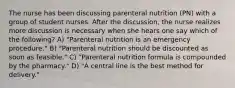 The nurse has been discussing parenteral nutrition (PN) with a group of student nurses. After the discussion, the nurse realizes more discussion is necessary when she hears one say which of the following? A) "Parenteral nutrition is an emergency procedure." B) "Parenteral nutrition should be discounted as soon as feasible." C) "Parenteral nutrition formula is compounded by the pharmacy." D) "A central line is the best method for delivery."