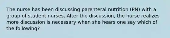 The nurse has been discussing parenteral nutrition (PN) with a group of student nurses. After the discussion, the nurse realizes more discussion is necessary when she hears one say which of the following?