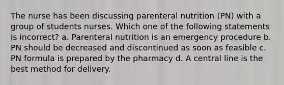 The nurse has been discussing parenteral nutrition (PN) with a group of students nurses. Which one of the following statements is incorrect? a. Parenteral nutrition is an emergency procedure b. PN should be decreased and discontinued as soon as feasible c. PN formula is prepared by the pharmacy d. A central line is the best method for delivery.