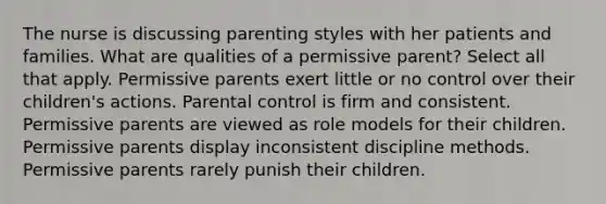 The nurse is discussing parenting styles with her patients and families. What are qualities of a permissive parent? Select all that apply. Permissive parents exert little or no control over their children's actions. Parental control is firm and consistent. Permissive parents are viewed as role models for their children. Permissive parents display inconsistent discipline methods. Permissive parents rarely punish their children.