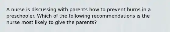 A nurse is discussing with parents how to prevent burns in a preschooler. Which of the following recommendations is the nurse most likely to give the parents?