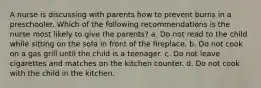 A nurse is discussing with parents how to prevent burns in a preschooler. Which of the following recommendations is the nurse most likely to give the parents? a. Do not read to the child while sitting on the sofa in front of the fireplace. b. Do not cook on a gas grill until the child is a teenager. c. Do not leave cigarettes and matches on the kitchen counter. d. Do not cook with the child in the kitchen.