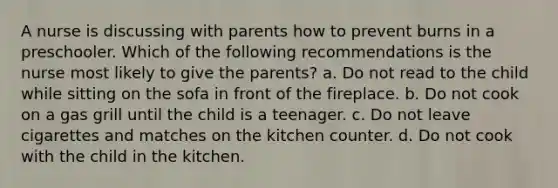 A nurse is discussing with parents how to prevent burns in a preschooler. Which of the following recommendations is the nurse most likely to give the parents? a. Do not read to the child while sitting on the sofa in front of the fireplace. b. Do not cook on a gas grill until the child is a teenager. c. Do not leave cigarettes and matches on the kitchen counter. d. Do not cook with the child in the kitchen.