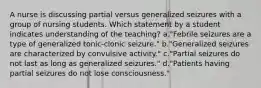 A nurse is discussing partial versus generalized seizures with a group of nursing students. Which statement by a student indicates understanding of the teaching? a."Febrile seizures are a type of generalized tonic-clonic seizure." b."Generalized seizures are characterized by convulsive activity." c."Partial seizures do not last as long as generalized seizures." d."Patients having partial seizures do not lose consciousness."