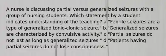 A nurse is discussing partial versus generalized seizures with a group of nursing students. Which statement by a student indicates understanding of the teaching? a."Febrile seizures are a type of generalized tonic-clonic seizure." b."Generalized seizures are characterized by convulsive activity." c."Partial seizures do not last as long as generalized seizures." d."Patients having partial seizures do not lose consciousness."