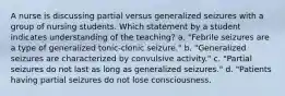 A nurse is discussing partial versus generalized seizures with a group of nursing students. Which statement by a student indicates understanding of the teaching? a. "Febrile seizures are a type of generalized tonic-clonic seizure." b. "Generalized seizures are characterized by convulsive activity." c. "Partial seizures do not last as long as generalized seizures." d. "Patients having partial seizures do not lose consciousness.