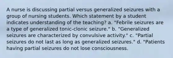 A nurse is discussing partial versus generalized seizures with a group of nursing students. Which statement by a student indicates understanding of the teaching? a. "Febrile seizures are a type of generalized tonic-clonic seizure." b. "Generalized seizures are characterized by convulsive activity." c. "Partial seizures do not last as long as generalized seizures." d. "Patients having partial seizures do not lose consciousness.