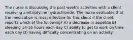 The nurse is discussing the past week's activities with a client receiving amitriptyline hydrochloride. The nurse evaluates that the medication is most effective for this client if the client reports which of the following? A) a decrease in appetite B) sleeping 14-16 hours each day C) ability to get to work on time each day D) having difficulty concentrating on an activity