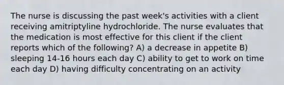 The nurse is discussing the past week's activities with a client receiving amitriptyline hydrochloride. The nurse evaluates that the medication is most effective for this client if the client reports which of the following? A) a decrease in appetite B) sleeping 14-16 hours each day C) ability to get to work on time each day D) having difficulty concentrating on an activity