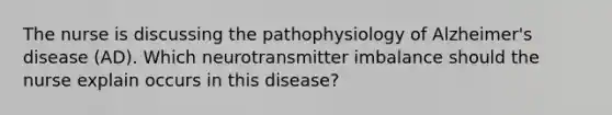 The nurse is discussing the pathophysiology of Alzheimer's disease (AD). Which neurotransmitter imbalance should the nurse explain occurs in this disease?