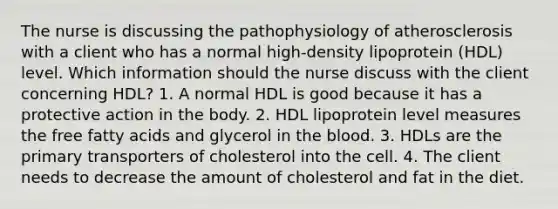 The nurse is discussing the pathophysiology of atherosclerosis with a client who has a normal high-density lipoprotein (HDL) level. Which information should the nurse discuss with the client concerning HDL? 1. A normal HDL is good because it has a protective action in the body. 2. HDL lipoprotein level measures the free fatty acids and glycerol in the blood. 3. HDLs are the primary transporters of cholesterol into the cell. 4. The client needs to decrease the amount of cholesterol and fat in the diet.