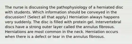 The nurse is discussing the pathophysiology of a herniated disc with students. Which information should be conveyed in the​ discussion? ​(Select all that​ apply.) Herniation always happens very suddenly. The disc is filled with protein gel. Intervertebral discs have a strong outer layer called the annulus fibrosus. Herniations are most common in the neck. Herniation occurs when there is a defect or tear in the annulus fibrosus.