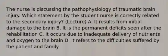 The nurse is discussing the pathophysiology of traumatic brain injury. Which statement by the student nurse is correctly related to the secondary injury? (Lecture) A. It results from initial damage to the brain B. It is the permanent deficits seen after the rehabilitation C. It occurs due to inadequate delivery of nutrients and oxygen to the brain D. It refers to the difficulties suffered by the patient and family