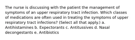 The nurse is discussing with the patient the management of symptoms of an upper respiratory tract infection. Which classes of medications are often used in treating the symptoms of upper respiratory tract infections? (Select all that apply.) a. Antihistamines b. Expectorants c. Antitussives d. Nasal decongestants e. Antibiotics