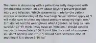 The nurse is discussing with a patient recently diagnosed with lymphedema in their left arm about ways to prevent possible injury and infection. Which statements made by the patient express understanding of the teaching? Select all that apply A) "I will make sure to check my blood pressure using my right arm." B) "I do not need to wear gloves when I garden, as long as I am careful." C) "If I think I may have an infection, I should contact my doctor immediately." D) "I don't like the smell of sunscreen, so I don't need to use it." E) "I should have someone else lift anything if it is above 5-10 lbs"