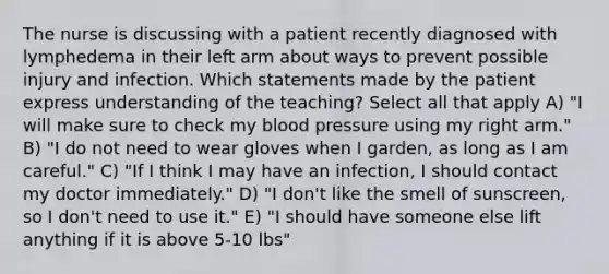 The nurse is discussing with a patient recently diagnosed with lymphedema in their left arm about ways to prevent possible injury and infection. Which statements made by the patient express understanding of the teaching? Select all that apply A) "I will make sure to check my blood pressure using my right arm." B) "I do not need to wear gloves when I garden, as long as I am careful." C) "If I think I may have an infection, I should contact my doctor immediately." D) "I don't like the smell of sunscreen, so I don't need to use it." E) "I should have someone else lift anything if it is above 5-10 lbs"