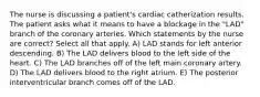 The nurse is discussing a patient's cardiac catherization results. The patient asks what it means to have a blockage in the "LAD" branch of the coronary arteries. Which statements by the nurse are correct? Select all that apply. A) LAD stands for left anterior descending. B) The LAD delivers blood to the left side of the heart. C) The LAD branches off of the left main coronary artery. D) The LAD delivers blood to the right atrium. E) The posterior interventricular branch comes off of the LAD.