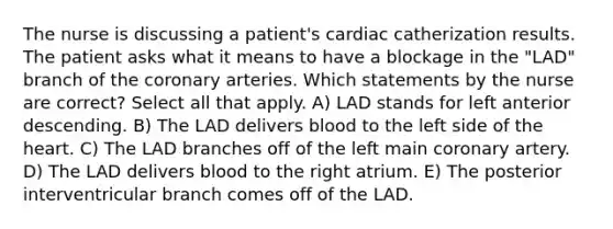 The nurse is discussing a patient's cardiac catherization results. The patient asks what it means to have a blockage in the "LAD" branch of the coronary arteries. Which statements by the nurse are correct? Select all that apply. A) LAD stands for left anterior descending. B) The LAD delivers blood to the left side of the heart. C) The LAD branches off of the left main coronary artery. D) The LAD delivers blood to the right atrium. E) The posterior interventricular branch comes off of the LAD.