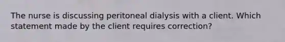 The nurse is discussing peritoneal dialysis with a client. Which statement made by the client requires correction?