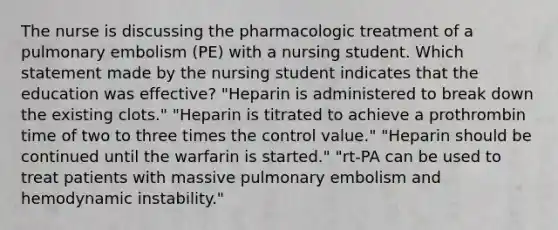 The nurse is discussing the pharmacologic treatment of a pulmonary embolism (PE) with a nursing student. Which statement made by the nursing student indicates that the education was effective? "Heparin is administered to break down the existing clots." "Heparin is titrated to achieve a prothrombin time of two to three times the control value." "Heparin should be continued until the warfarin is started." "rt-PA can be used to treat patients with massive pulmonary embolism and hemodynamic instability."