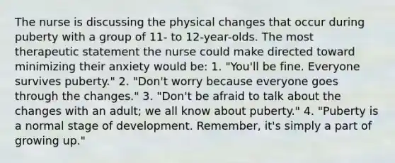 The nurse is discussing the physical changes that occur during puberty with a group of 11- to 12-year-olds. The most therapeutic statement the nurse could make directed toward minimizing their anxiety would be: 1. "You'll be fine. Everyone survives puberty." 2. "Don't worry because everyone goes through the changes." 3. "Don't be afraid to talk about the changes with an adult; we all know about puberty." 4. "Puberty is a normal stage of development. Remember, it's simply a part of growing up."