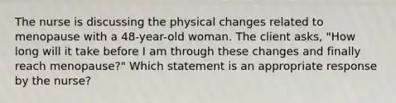 The nurse is discussing the physical changes related to menopause with a 48-year-old woman. The client asks, "How long will it take before I am through these changes and finally reach menopause?" Which statement is an appropriate response by the nurse?