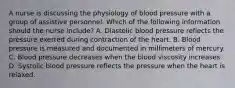 A nurse is discussing the physiology of blood pressure with a group of assistive personnel. Which of the following information should the nurse include? A. Diastolic blood pressure reflects the pressure exerted during contraction of the heart. B. Blood pressure is measured and documented in millimeters of mercury. C. Blood pressure decreases when the blood viscosity increases. D. Systolic blood pressure reflects the pressure when the heart is relaxed.