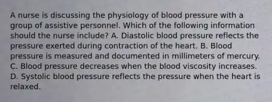 A nurse is discussing the physiology of blood pressure with a group of assistive personnel. Which of the following information should the nurse include? A. Diastolic blood pressure reflects the pressure exerted during contraction of the heart. B. Blood pressure is measured and documented in millimeters of mercury. C. Blood pressure decreases when the blood viscosity increases. D. Systolic blood pressure reflects the pressure when the heart is relaxed.