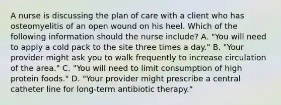 A nurse is discussing the plan of care with a client who has osteomyelitis of an open wound on his heel. Which of the following information should the nurse include? A. "You will need to apply a cold pack to the site three times a day." B. "Your provider might ask you to walk frequently to increase circulation of the area." C. "You will need to limit consumption of high protein foods." D. "Your provider might prescribe a central catheter line for long-term antibiotic therapy."