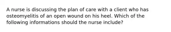 A nurse is discussing the plan of care with a client who has osteomyelitis of an open wound on his heel. Which of the following informations should the nurse include?