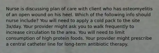 Nurse is discussing plan of care with client who has osteomyelitis of an open wound on his heel. Which of the following info should nurse include? You will need to apply a cold pack to the site 3x/day. Your provider might ask you to walk frequently to increase circulation to the area. You will need to limit consumption of high protein foods. Your provider might prescribe a central catheter line for long-term antibiotic therapy.