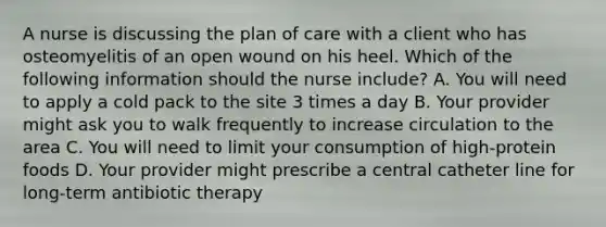 A nurse is discussing the plan of care with a client who has osteomyelitis of an open wound on his heel. Which of the following information should the nurse include? A. You will need to apply a cold pack to the site 3 times a day B. Your provider might ask you to walk frequently to increase circulation to the area C. You will need to limit your consumption of high-protein foods D. Your provider might prescribe a central catheter line for long-term antibiotic therapy