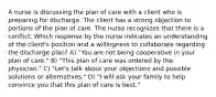 A nurse is discussing the plan of care with a client who is preparing for discharge. The client has a strong objection to portions of the plan of care. The nurse recognizes that there is a conflict. Which response by the nurse indicates an understanding of the client's position and a willingness to collaborate regarding the discharge plan? A) "You are not being cooperative in your plan of care." B) "This plan of care was ordered by the physician." C) "Let's talk about your objections and possible solutions or alternatives." D) "I will ask your family to help convince you that this plan of care is best."