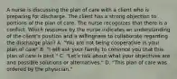 A nurse is discussing the plan of care with a client who is preparing for discharge. The client has a strong objection to portions of the plan of care. The nurse recognizes that there is a conflict. Which response by the nurse indicates an understanding of the client's position and a willingness to collaborate regarding the discharge plan? A. "You are not being cooperative in your plan of care" B. "I will ask your family to convince you that this plan of care is best." C. "Let's talk about what your objectives are and possible solutions or alternatives." D. "This plan of care was ordered by the physician."