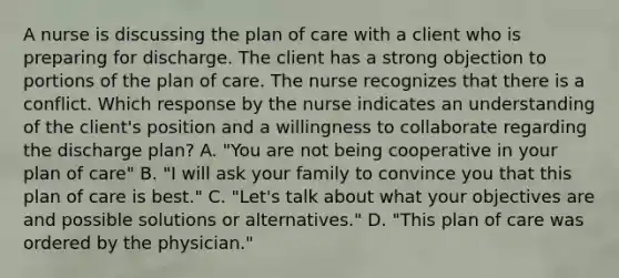 A nurse is discussing the plan of care with a client who is preparing for discharge. The client has a strong objection to portions of the plan of care. The nurse recognizes that there is a conflict. Which response by the nurse indicates an understanding of the client's position and a willingness to collaborate regarding the discharge plan? A. "You are not being cooperative in your plan of care" B. "I will ask your family to convince you that this plan of care is best." C. "Let's talk about what your objectives are and possible solutions or alternatives." D. "This plan of care was ordered by the physician."